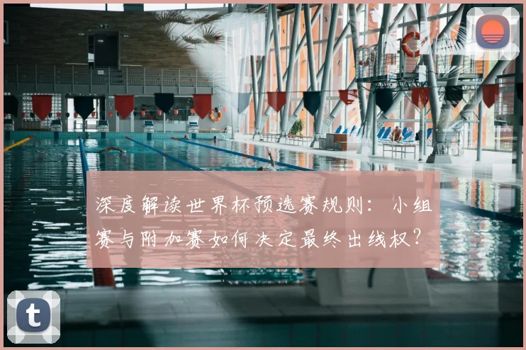 深度解读世界杯预选赛规则：小组赛与附加赛如何决定最终出线权？