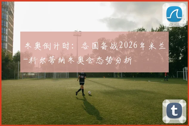 冬奥倒计时：各国备战2026年米兰-科尔蒂纳冬奥会态势分析
