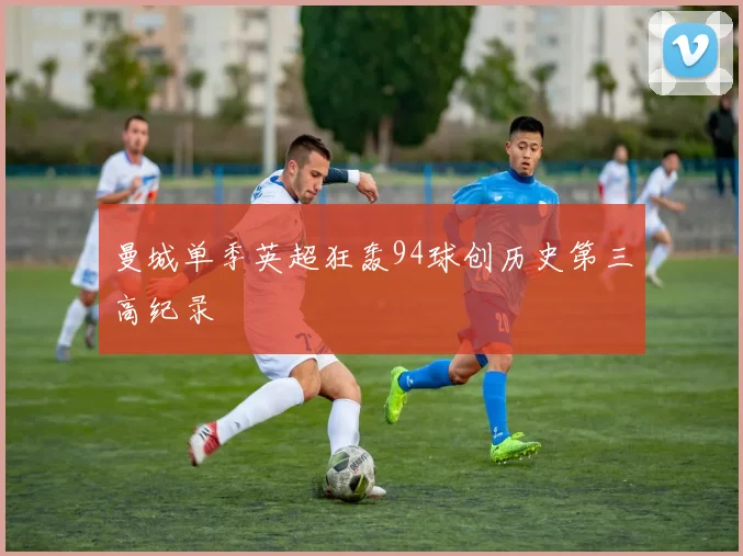 曼城单季英超狂轰94球创历史第三高纪录